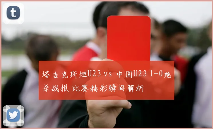 塔吉克斯坦U23 vs 中国U23 1-0绝杀战报 比赛精彩瞬间解析