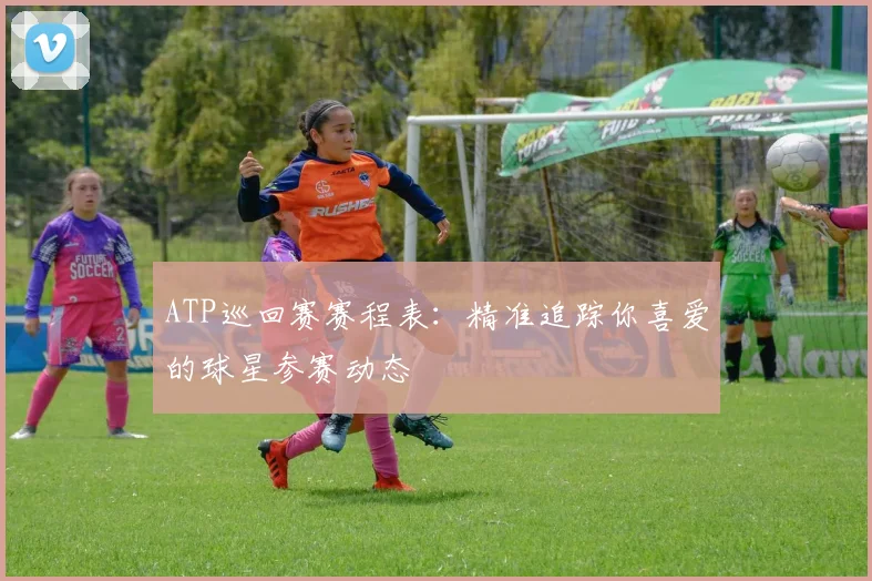 ATP巡回赛赛程表：精准追踪你喜爱的球星参赛动态