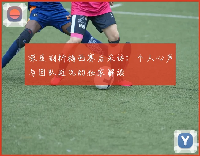 深度剖析梅西赛后采访：个人心声与团队近况的独家解读