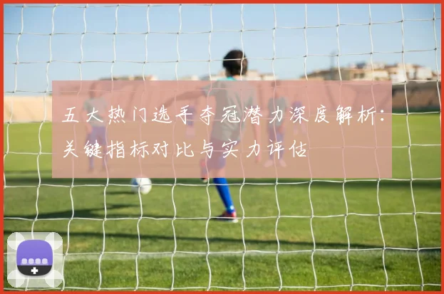 五大热门选手夺冠潜力深度解析：关键指标对比与实力评估