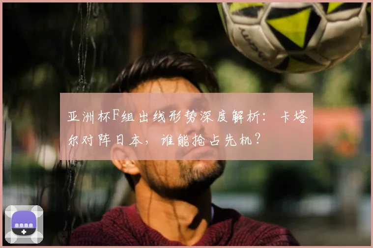 亚洲杯F组出线形势深度解析：卡塔尔对阵日本，谁能抢占先机？